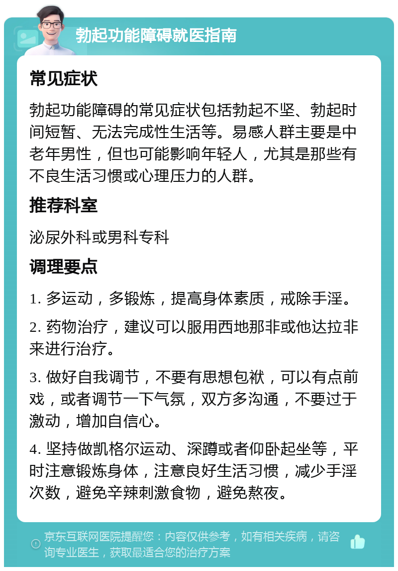 勃起功能障碍就医指南 常见症状 勃起功能障碍的常见症状包括勃起不坚、勃起时间短暂、无法完成性生活等。易感人群主要是中老年男性，但也可能影响年轻人，尤其是那些有不良生活习惯或心理压力的人群。 推荐科室 泌尿外科或男科专科 调理要点 1. 多运动，多锻炼，提高身体素质，戒除手淫。 2. 药物治疗，建议可以服用西地那非或他达拉非来进行治疗。 3. 做好自我调节，不要有思想包袱，可以有点前戏，或者调节一下气氛，双方多沟通，不要过于激动，增加自信心。 4. 坚持做凯格尔运动、深蹲或者仰卧起坐等，平时注意锻炼身体，注意良好生活习惯，减少手淫次数，避免辛辣刺激食物，避免熬夜。