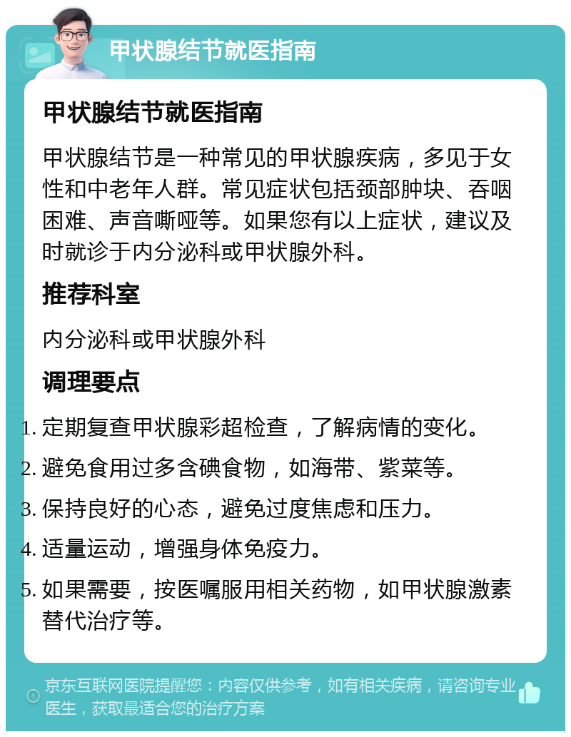 甲状腺结节就医指南 甲状腺结节就医指南 甲状腺结节是一种常见的甲状腺疾病，多见于女性和中老年人群。常见症状包括颈部肿块、吞咽困难、声音嘶哑等。如果您有以上症状，建议及时就诊于内分泌科或甲状腺外科。 推荐科室 内分泌科或甲状腺外科 调理要点 定期复查甲状腺彩超检查，了解病情的变化。 避免食用过多含碘食物，如海带、紫菜等。 保持良好的心态，避免过度焦虑和压力。 适量运动，增强身体免疫力。 如果需要，按医嘱服用相关药物，如甲状腺激素替代治疗等。