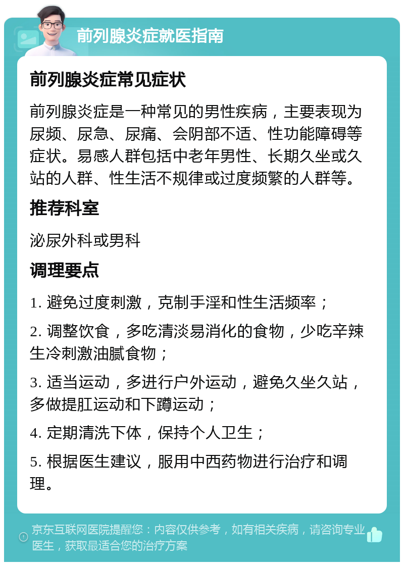 前列腺炎症就医指南 前列腺炎症常见症状 前列腺炎症是一种常见的男性疾病，主要表现为尿频、尿急、尿痛、会阴部不适、性功能障碍等症状。易感人群包括中老年男性、长期久坐或久站的人群、性生活不规律或过度频繁的人群等。 推荐科室 泌尿外科或男科 调理要点 1. 避免过度刺激，克制手淫和性生活频率； 2. 调整饮食，多吃清淡易消化的食物，少吃辛辣生冷刺激油腻食物； 3. 适当运动，多进行户外运动，避免久坐久站，多做提肛运动和下蹲运动； 4. 定期清洗下体，保持个人卫生； 5. 根据医生建议，服用中西药物进行治疗和调理。