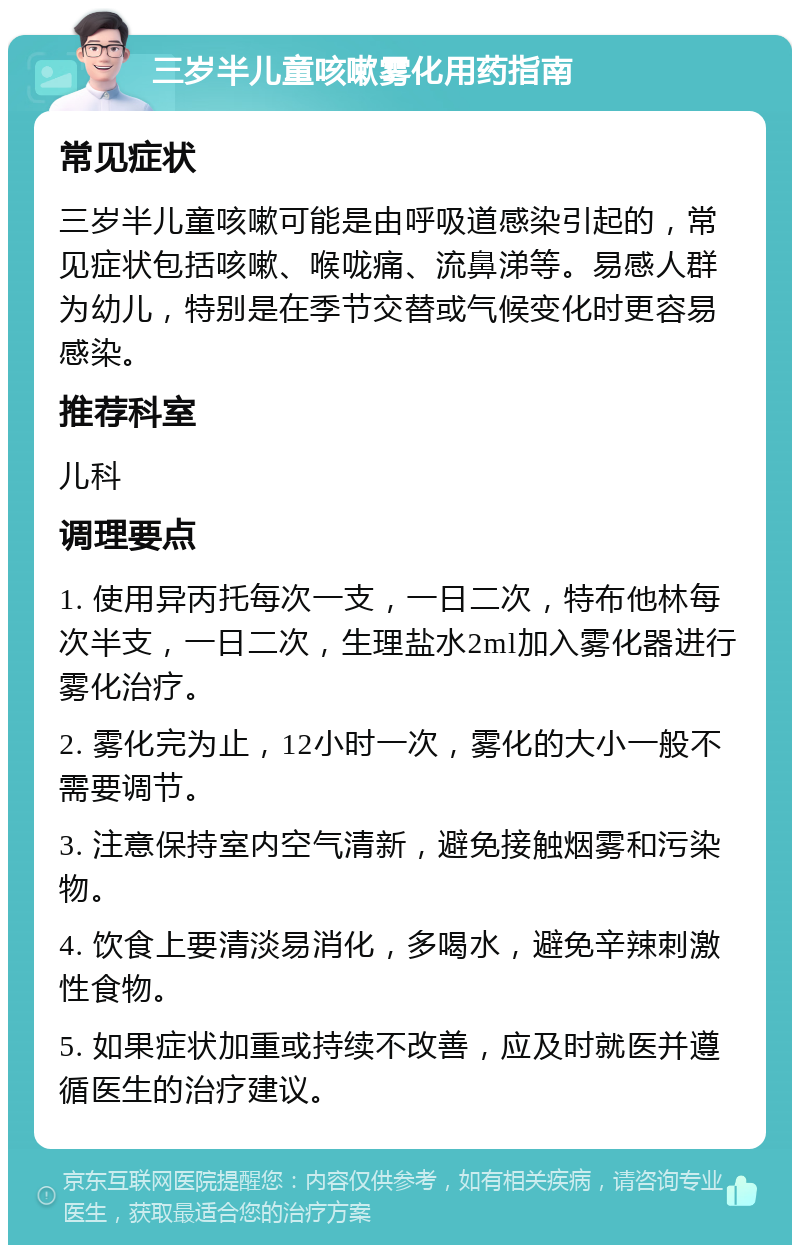 三岁半儿童咳嗽雾化用药指南 常见症状 三岁半儿童咳嗽可能是由呼吸道感染引起的，常见症状包括咳嗽、喉咙痛、流鼻涕等。易感人群为幼儿，特别是在季节交替或气候变化时更容易感染。 推荐科室 儿科 调理要点 1. 使用异丙托每次一支，一日二次，特布他林每次半支，一日二次，生理盐水2ml加入雾化器进行雾化治疗。 2. 雾化完为止，12小时一次，雾化的大小一般不需要调节。 3. 注意保持室内空气清新，避免接触烟雾和污染物。 4. 饮食上要清淡易消化，多喝水，避免辛辣刺激性食物。 5. 如果症状加重或持续不改善，应及时就医并遵循医生的治疗建议。