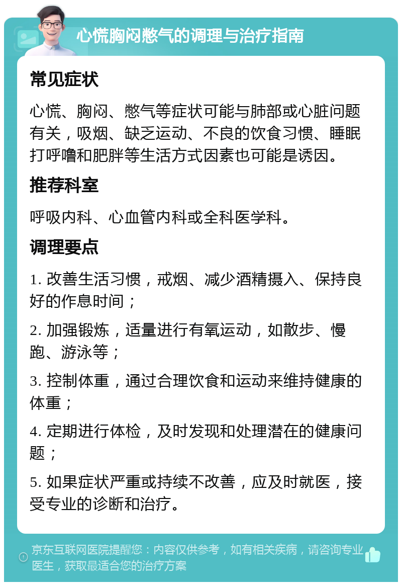 心慌胸闷憋气的调理与治疗指南 常见症状 心慌、胸闷、憋气等症状可能与肺部或心脏问题有关，吸烟、缺乏运动、不良的饮食习惯、睡眠打呼噜和肥胖等生活方式因素也可能是诱因。 推荐科室 呼吸内科、心血管内科或全科医学科。 调理要点 1. 改善生活习惯，戒烟、减少酒精摄入、保持良好的作息时间； 2. 加强锻炼，适量进行有氧运动，如散步、慢跑、游泳等； 3. 控制体重，通过合理饮食和运动来维持健康的体重； 4. 定期进行体检，及时发现和处理潜在的健康问题； 5. 如果症状严重或持续不改善，应及时就医，接受专业的诊断和治疗。