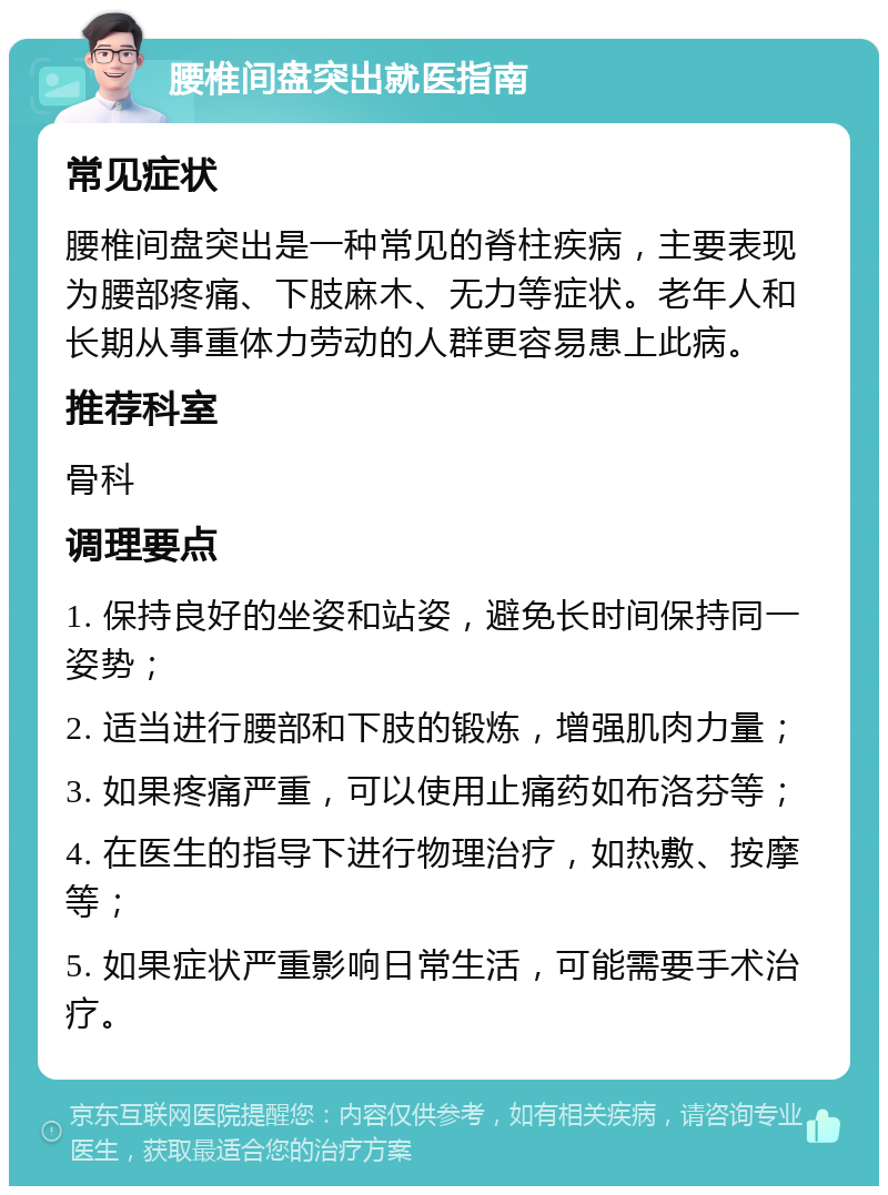 腰椎间盘突出就医指南 常见症状 腰椎间盘突出是一种常见的脊柱疾病，主要表现为腰部疼痛、下肢麻木、无力等症状。老年人和长期从事重体力劳动的人群更容易患上此病。 推荐科室 骨科 调理要点 1. 保持良好的坐姿和站姿，避免长时间保持同一姿势； 2. 适当进行腰部和下肢的锻炼，增强肌肉力量； 3. 如果疼痛严重，可以使用止痛药如布洛芬等； 4. 在医生的指导下进行物理治疗，如热敷、按摩等； 5. 如果症状严重影响日常生活，可能需要手术治疗。