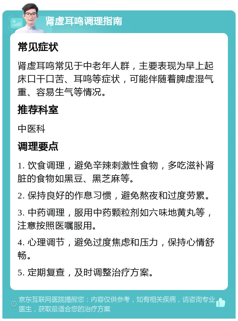 肾虚耳鸣调理指南 常见症状 肾虚耳鸣常见于中老年人群，主要表现为早上起床口干口苦、耳鸣等症状，可能伴随着脾虚湿气重、容易生气等情况。 推荐科室 中医科 调理要点 1. 饮食调理，避免辛辣刺激性食物，多吃滋补肾脏的食物如黑豆、黑芝麻等。 2. 保持良好的作息习惯，避免熬夜和过度劳累。 3. 中药调理，服用中药颗粒剂如六味地黄丸等，注意按照医嘱服用。 4. 心理调节，避免过度焦虑和压力，保持心情舒畅。 5. 定期复查，及时调整治疗方案。