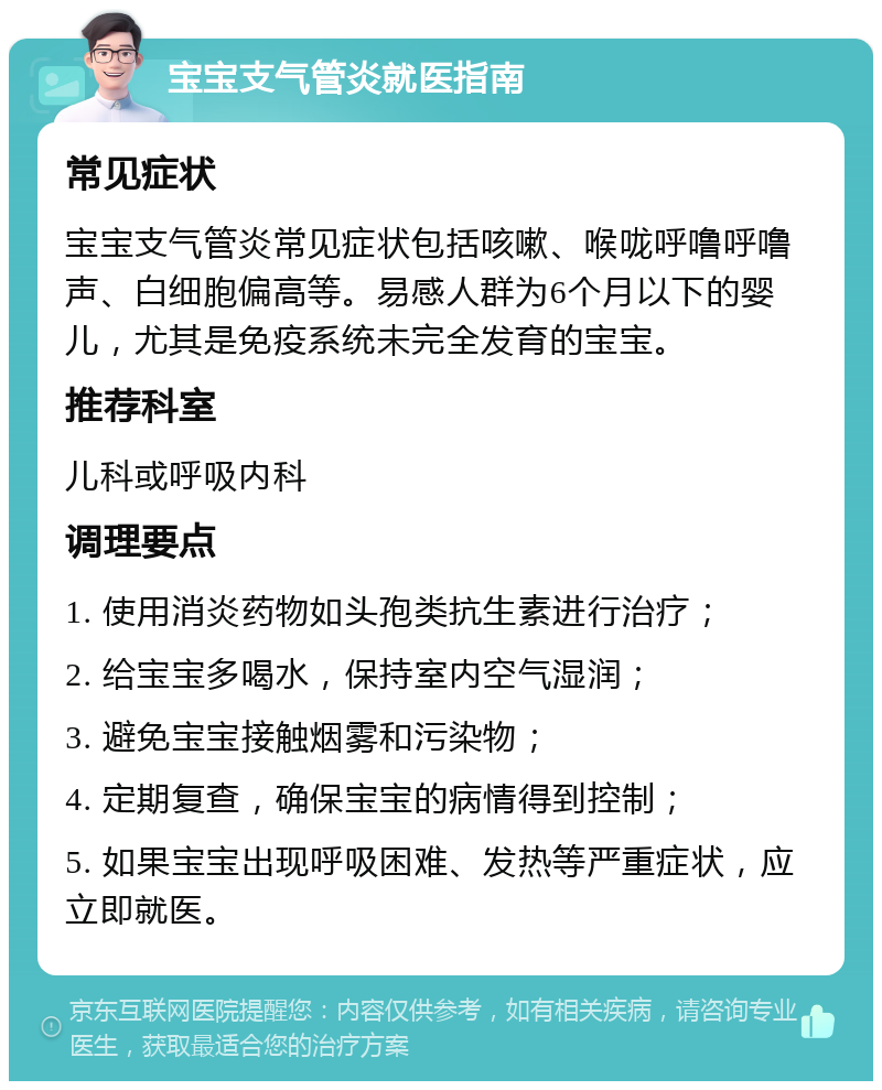 宝宝支气管炎就医指南 常见症状 宝宝支气管炎常见症状包括咳嗽、喉咙呼噜呼噜声、白细胞偏高等。易感人群为6个月以下的婴儿，尤其是免疫系统未完全发育的宝宝。 推荐科室 儿科或呼吸内科 调理要点 1. 使用消炎药物如头孢类抗生素进行治疗； 2. 给宝宝多喝水，保持室内空气湿润； 3. 避免宝宝接触烟雾和污染物； 4. 定期复查，确保宝宝的病情得到控制； 5. 如果宝宝出现呼吸困难、发热等严重症状，应立即就医。