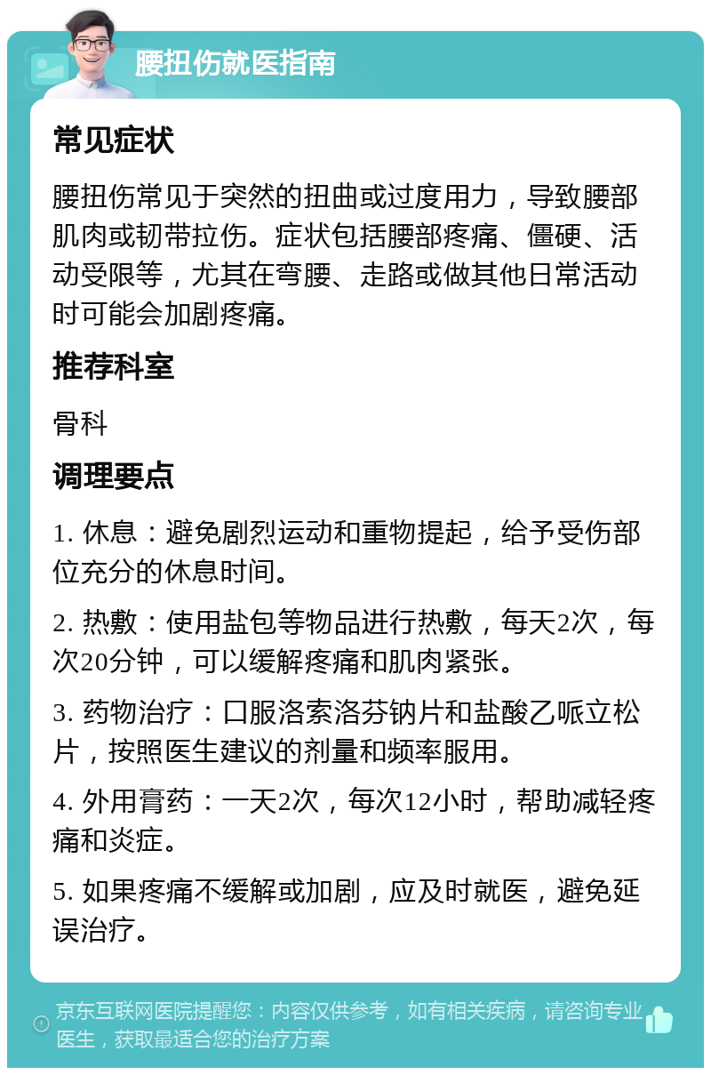 腰扭伤就医指南 常见症状 腰扭伤常见于突然的扭曲或过度用力，导致腰部肌肉或韧带拉伤。症状包括腰部疼痛、僵硬、活动受限等，尤其在弯腰、走路或做其他日常活动时可能会加剧疼痛。 推荐科室 骨科 调理要点 1. 休息：避免剧烈运动和重物提起，给予受伤部位充分的休息时间。 2. 热敷：使用盐包等物品进行热敷，每天2次，每次20分钟，可以缓解疼痛和肌肉紧张。 3. 药物治疗：口服洛索洛芬钠片和盐酸乙哌立松片，按照医生建议的剂量和频率服用。 4. 外用膏药：一天2次，每次12小时，帮助减轻疼痛和炎症。 5. 如果疼痛不缓解或加剧，应及时就医，避免延误治疗。