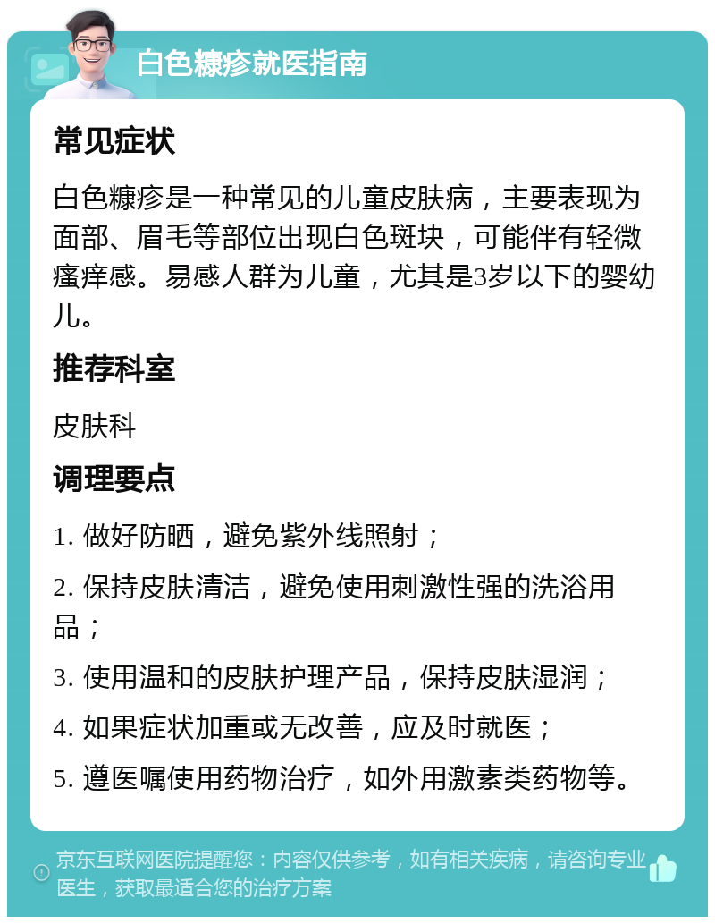 白色糠疹就医指南 常见症状 白色糠疹是一种常见的儿童皮肤病，主要表现为面部、眉毛等部位出现白色斑块，可能伴有轻微瘙痒感。易感人群为儿童，尤其是3岁以下的婴幼儿。 推荐科室 皮肤科 调理要点 1. 做好防晒，避免紫外线照射； 2. 保持皮肤清洁，避免使用刺激性强的洗浴用品； 3. 使用温和的皮肤护理产品，保持皮肤湿润； 4. 如果症状加重或无改善，应及时就医； 5. 遵医嘱使用药物治疗，如外用激素类药物等。