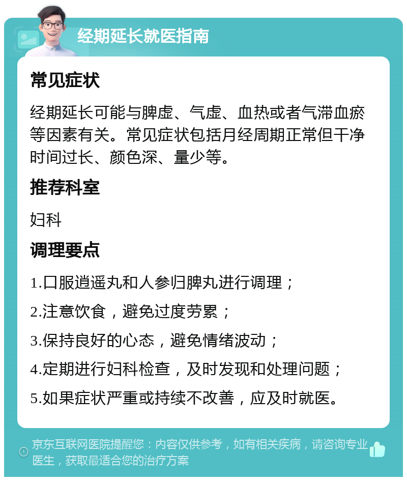 经期延长就医指南 常见症状 经期延长可能与脾虚、气虚、血热或者气滞血瘀等因素有关。常见症状包括月经周期正常但干净时间过长、颜色深、量少等。 推荐科室 妇科 调理要点 1.口服逍遥丸和人参归脾丸进行调理； 2.注意饮食，避免过度劳累； 3.保持良好的心态，避免情绪波动； 4.定期进行妇科检查，及时发现和处理问题； 5.如果症状严重或持续不改善，应及时就医。