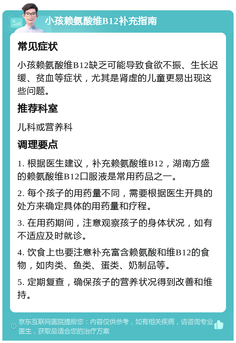 小孩赖氨酸维B12补充指南 常见症状 小孩赖氨酸维B12缺乏可能导致食欲不振、生长迟缓、贫血等症状，尤其是肾虚的儿童更易出现这些问题。 推荐科室 儿科或营养科 调理要点 1. 根据医生建议，补充赖氨酸维B12，湖南方盛的赖氨酸维B12口服液是常用药品之一。 2. 每个孩子的用药量不同，需要根据医生开具的处方来确定具体的用药量和疗程。 3. 在用药期间，注意观察孩子的身体状况，如有不适应及时就诊。 4. 饮食上也要注意补充富含赖氨酸和维B12的食物，如肉类、鱼类、蛋类、奶制品等。 5. 定期复查，确保孩子的营养状况得到改善和维持。