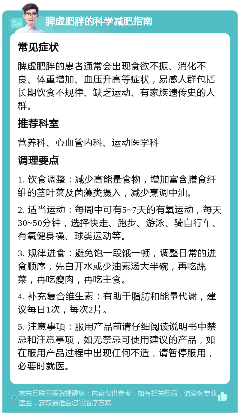 脾虚肥胖的科学减肥指南 常见症状 脾虚肥胖的患者通常会出现食欲不振、消化不良、体重增加、血压升高等症状，易感人群包括长期饮食不规律、缺乏运动、有家族遗传史的人群。 推荐科室 营养科、心血管内科、运动医学科 调理要点 1. 饮食调整：减少高能量食物，增加富含膳食纤维的茎叶菜及菌藻类摄入，减少烹调中油。 2. 适当运动：每周中可有5~7天的有氧运动，每天30~50分钟，选择快走、跑步、游泳、骑自行车、有氧健身操、球类运动等。 3. 规律进食：避免饱一段饿一顿，调整日常的进食顺序，先白开水或少油素汤大半碗，再吃蔬菜，再吃瘦肉，再吃主食。 4. 补充复合维生素：有助于脂肪和能量代谢，建议每日1次，每次2片。 5. 注意事项：服用产品前请仔细阅读说明书中禁忌和注意事项，如无禁忌可使用建议的产品，如在服用产品过程中出现任何不适，请暂停服用，必要时就医。