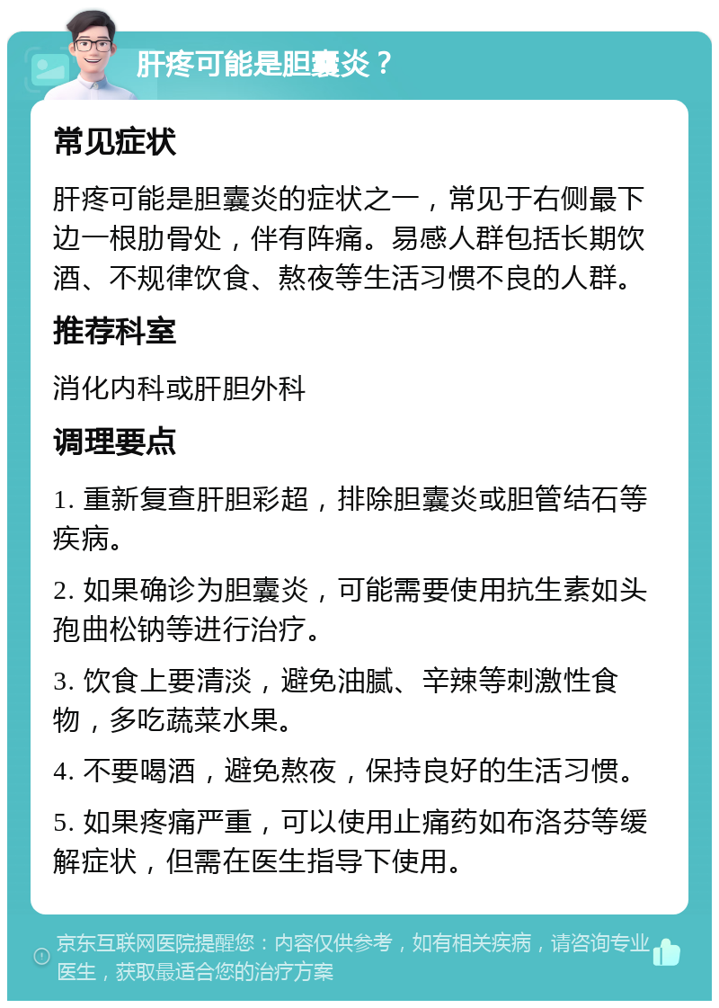 肝疼可能是胆囊炎？ 常见症状 肝疼可能是胆囊炎的症状之一，常见于右侧最下边一根肋骨处，伴有阵痛。易感人群包括长期饮酒、不规律饮食、熬夜等生活习惯不良的人群。 推荐科室 消化内科或肝胆外科 调理要点 1. 重新复查肝胆彩超，排除胆囊炎或胆管结石等疾病。 2. 如果确诊为胆囊炎，可能需要使用抗生素如头孢曲松钠等进行治疗。 3. 饮食上要清淡，避免油腻、辛辣等刺激性食物，多吃蔬菜水果。 4. 不要喝酒，避免熬夜，保持良好的生活习惯。 5. 如果疼痛严重，可以使用止痛药如布洛芬等缓解症状，但需在医生指导下使用。