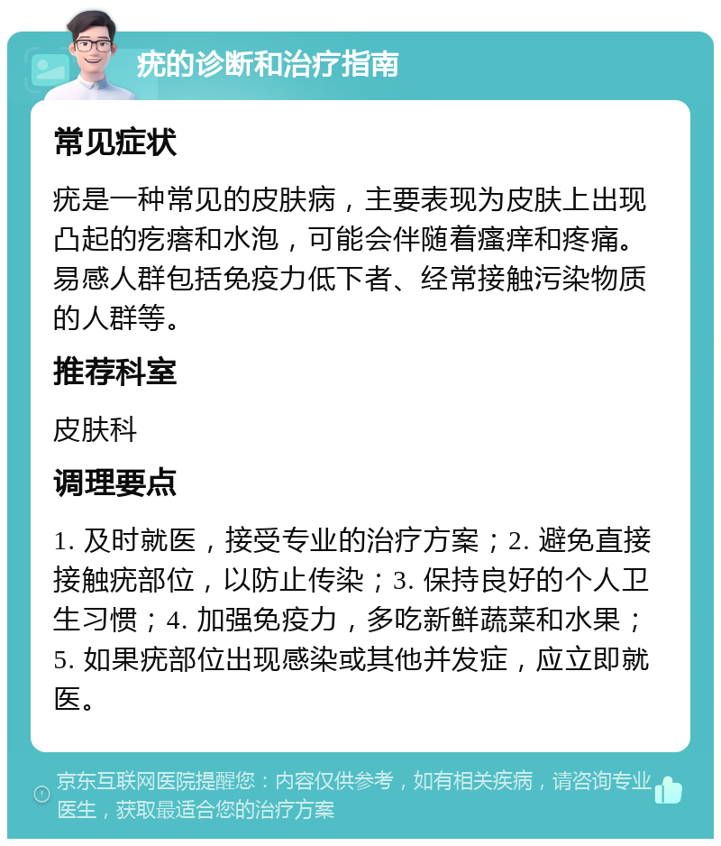 疣的诊断和治疗指南 常见症状 疣是一种常见的皮肤病，主要表现为皮肤上出现凸起的疙瘩和水泡，可能会伴随着瘙痒和疼痛。易感人群包括免疫力低下者、经常接触污染物质的人群等。 推荐科室 皮肤科 调理要点 1. 及时就医，接受专业的治疗方案；2. 避免直接接触疣部位，以防止传染；3. 保持良好的个人卫生习惯；4. 加强免疫力，多吃新鲜蔬菜和水果；5. 如果疣部位出现感染或其他并发症，应立即就医。