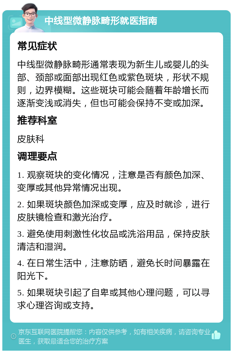 中线型微静脉畸形就医指南 常见症状 中线型微静脉畸形通常表现为新生儿或婴儿的头部、颈部或面部出现红色或紫色斑块，形状不规则，边界模糊。这些斑块可能会随着年龄增长而逐渐变浅或消失，但也可能会保持不变或加深。 推荐科室 皮肤科 调理要点 1. 观察斑块的变化情况，注意是否有颜色加深、变厚或其他异常情况出现。 2. 如果斑块颜色加深或变厚，应及时就诊，进行皮肤镜检查和激光治疗。 3. 避免使用刺激性化妆品或洗浴用品，保持皮肤清洁和湿润。 4. 在日常生活中，注意防晒，避免长时间暴露在阳光下。 5. 如果斑块引起了自卑或其他心理问题，可以寻求心理咨询或支持。