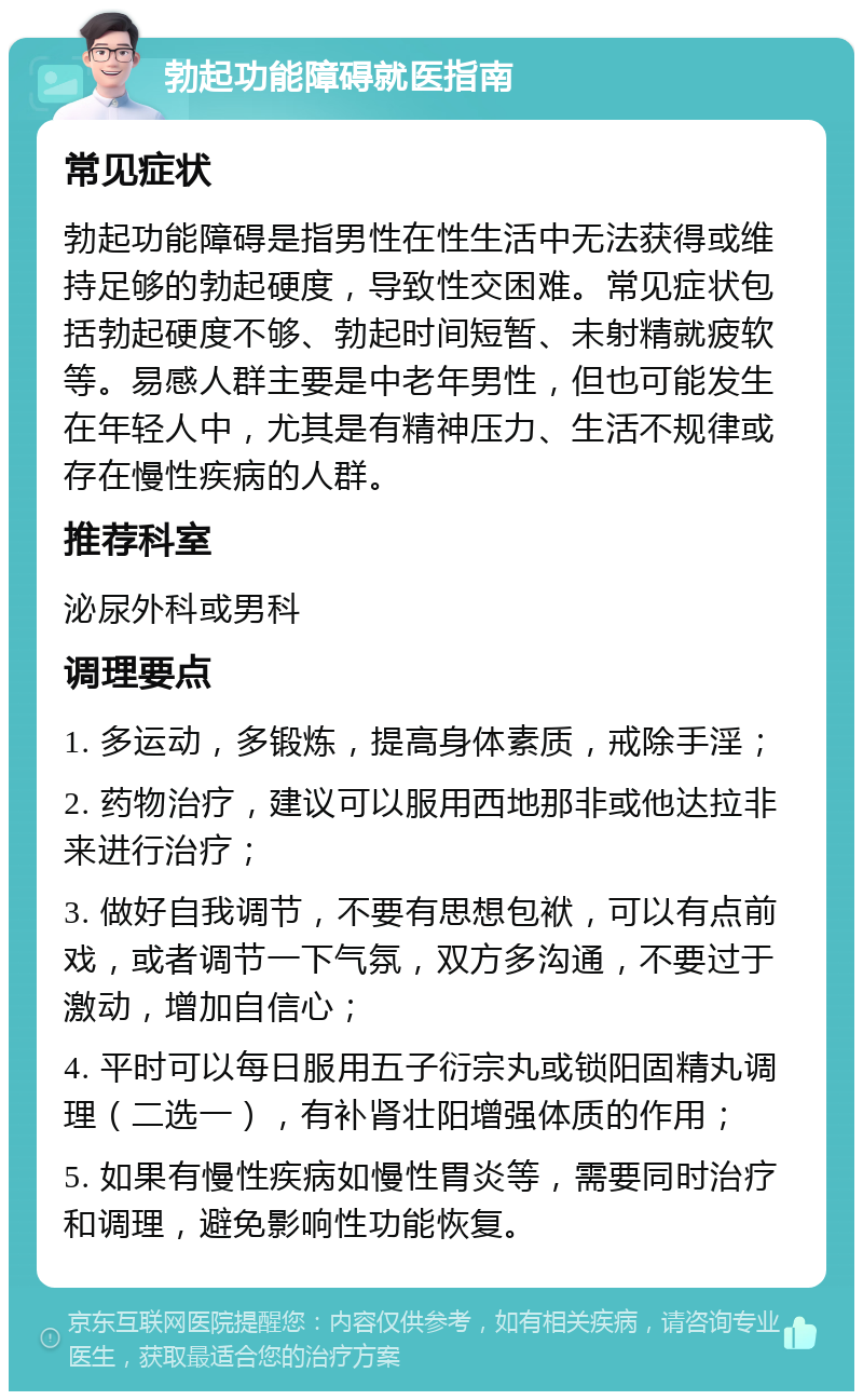 勃起功能障碍就医指南 常见症状 勃起功能障碍是指男性在性生活中无法获得或维持足够的勃起硬度，导致性交困难。常见症状包括勃起硬度不够、勃起时间短暂、未射精就疲软等。易感人群主要是中老年男性，但也可能发生在年轻人中，尤其是有精神压力、生活不规律或存在慢性疾病的人群。 推荐科室 泌尿外科或男科 调理要点 1. 多运动，多锻炼，提高身体素质，戒除手淫； 2. 药物治疗，建议可以服用西地那非或他达拉非来进行治疗； 3. 做好自我调节，不要有思想包袱，可以有点前戏，或者调节一下气氛，双方多沟通，不要过于激动，增加自信心； 4. 平时可以每日服用五子衍宗丸或锁阳固精丸调理（二选一），有补肾壮阳增强体质的作用； 5. 如果有慢性疾病如慢性胃炎等，需要同时治疗和调理，避免影响性功能恢复。