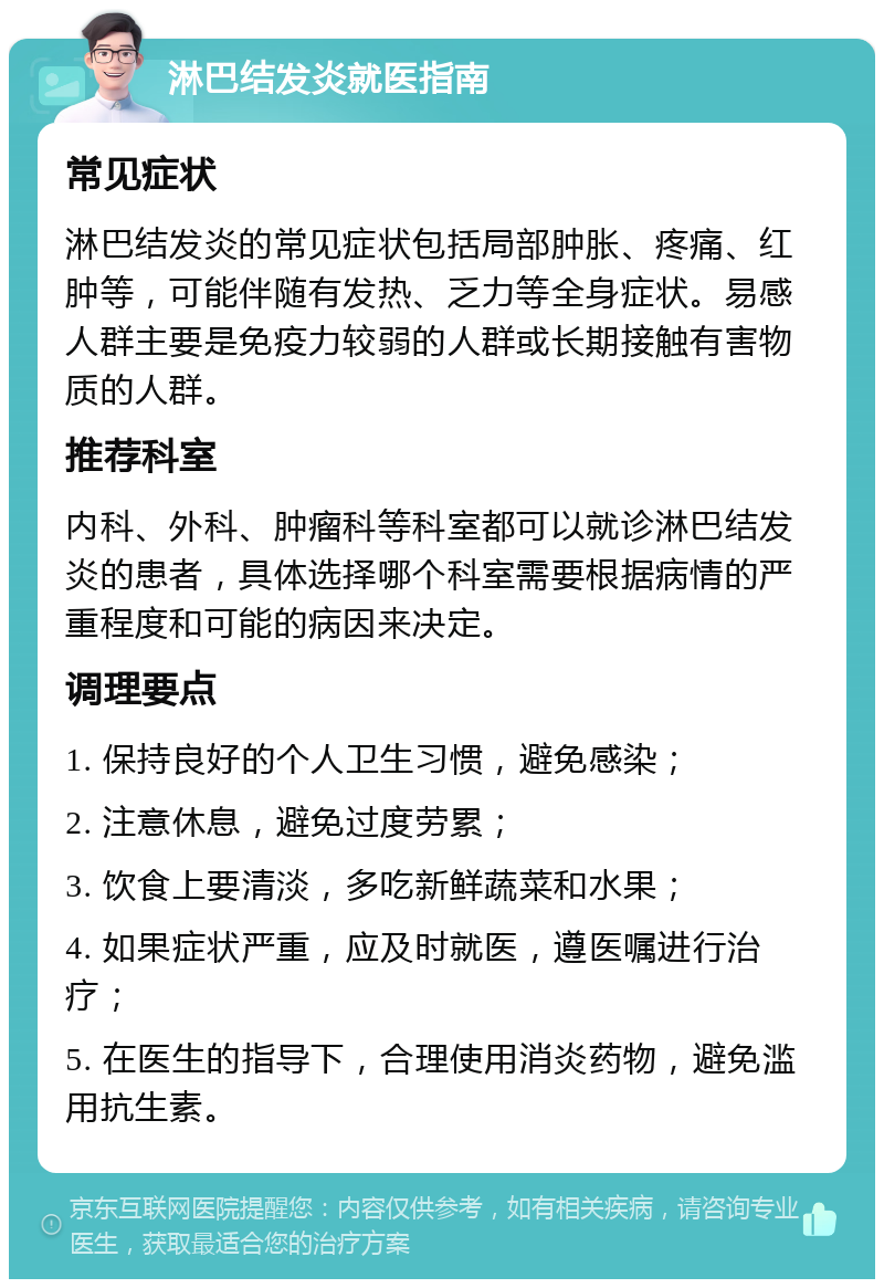 淋巴结发炎就医指南 常见症状 淋巴结发炎的常见症状包括局部肿胀、疼痛、红肿等，可能伴随有发热、乏力等全身症状。易感人群主要是免疫力较弱的人群或长期接触有害物质的人群。 推荐科室 内科、外科、肿瘤科等科室都可以就诊淋巴结发炎的患者，具体选择哪个科室需要根据病情的严重程度和可能的病因来决定。 调理要点 1. 保持良好的个人卫生习惯，避免感染； 2. 注意休息，避免过度劳累； 3. 饮食上要清淡，多吃新鲜蔬菜和水果； 4. 如果症状严重，应及时就医，遵医嘱进行治疗； 5. 在医生的指导下，合理使用消炎药物，避免滥用抗生素。