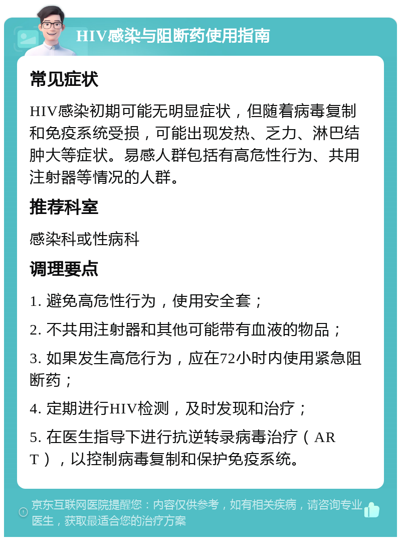 HIV感染与阻断药使用指南 常见症状 HIV感染初期可能无明显症状，但随着病毒复制和免疫系统受损，可能出现发热、乏力、淋巴结肿大等症状。易感人群包括有高危性行为、共用注射器等情况的人群。 推荐科室 感染科或性病科 调理要点 1. 避免高危性行为，使用安全套； 2. 不共用注射器和其他可能带有血液的物品； 3. 如果发生高危行为，应在72小时内使用紧急阻断药； 4. 定期进行HIV检测，及时发现和治疗； 5. 在医生指导下进行抗逆转录病毒治疗（ART），以控制病毒复制和保护免疫系统。