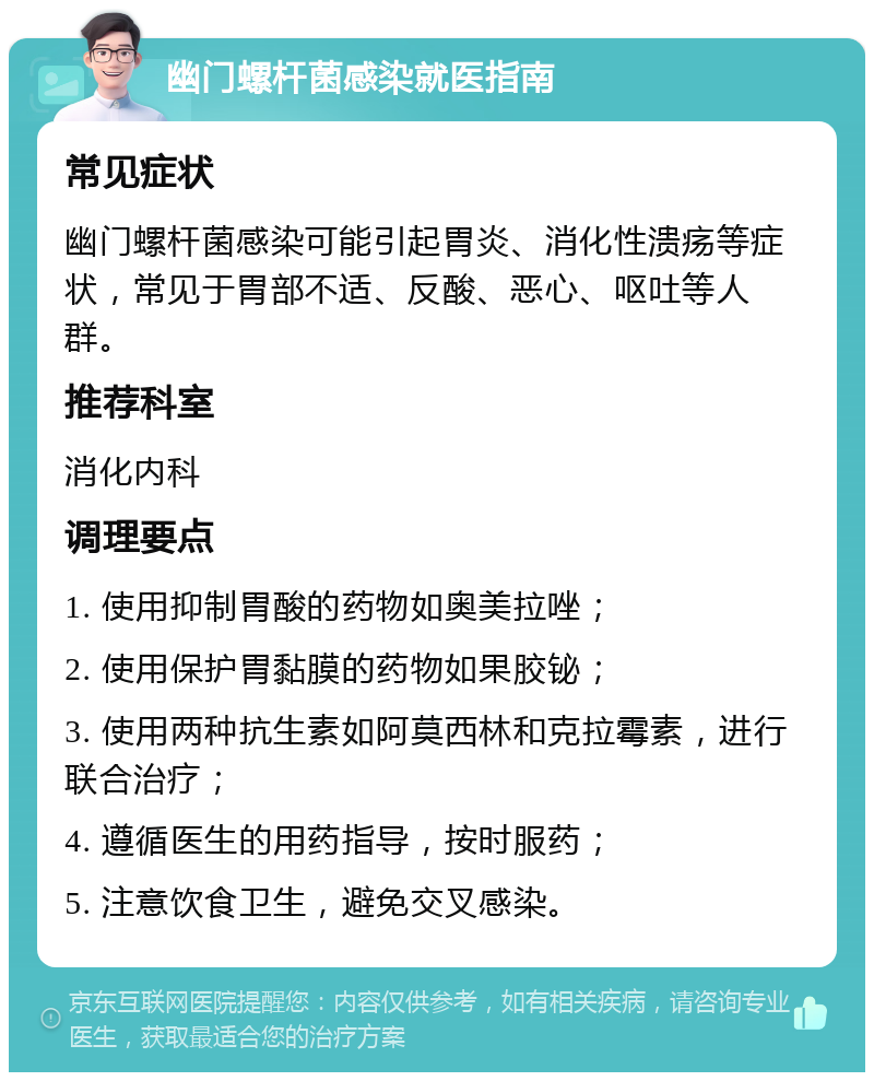 幽门螺杆菌感染就医指南 常见症状 幽门螺杆菌感染可能引起胃炎、消化性溃疡等症状，常见于胃部不适、反酸、恶心、呕吐等人群。 推荐科室 消化内科 调理要点 1. 使用抑制胃酸的药物如奥美拉唑； 2. 使用保护胃黏膜的药物如果胶铋； 3. 使用两种抗生素如阿莫西林和克拉霉素，进行联合治疗； 4. 遵循医生的用药指导，按时服药； 5. 注意饮食卫生，避免交叉感染。