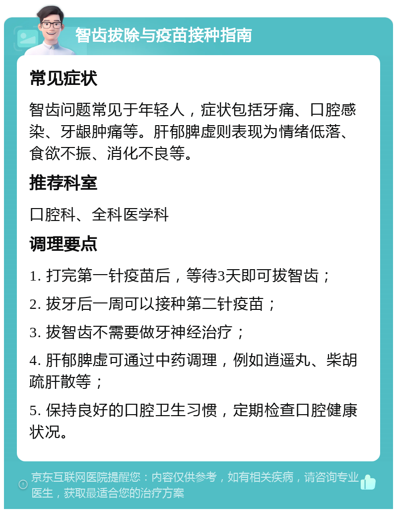 智齿拔除与疫苗接种指南 常见症状 智齿问题常见于年轻人，症状包括牙痛、口腔感染、牙龈肿痛等。肝郁脾虚则表现为情绪低落、食欲不振、消化不良等。 推荐科室 口腔科、全科医学科 调理要点 1. 打完第一针疫苗后，等待3天即可拔智齿； 2. 拔牙后一周可以接种第二针疫苗； 3. 拔智齿不需要做牙神经治疗； 4. 肝郁脾虚可通过中药调理，例如逍遥丸、柴胡疏肝散等； 5. 保持良好的口腔卫生习惯，定期检查口腔健康状况。