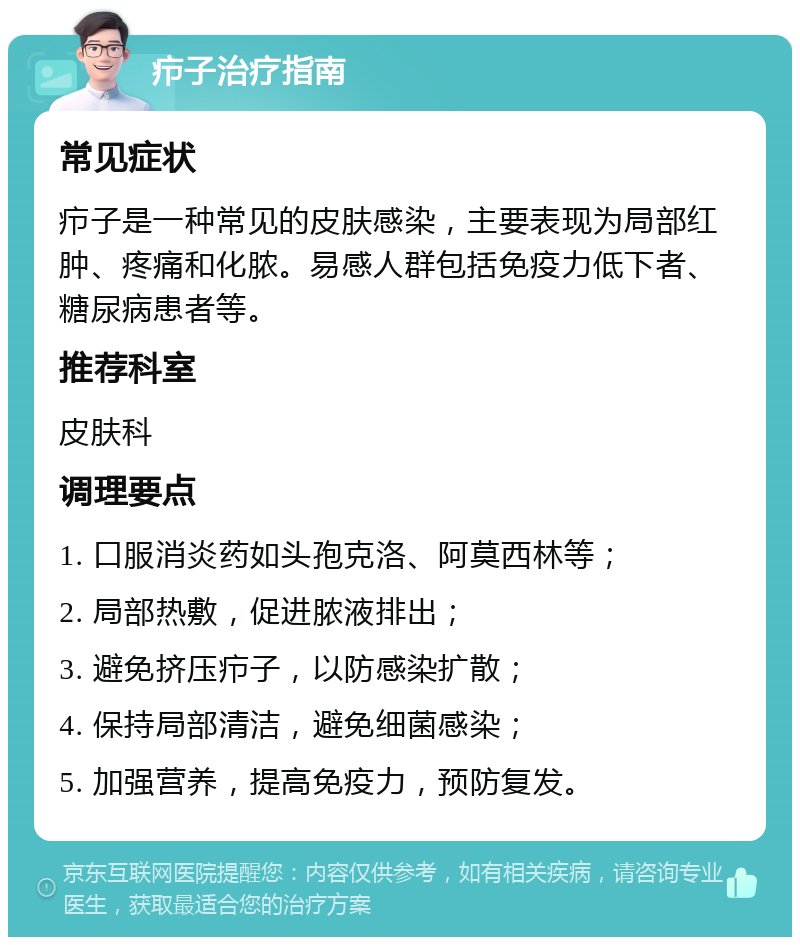 疖子治疗指南 常见症状 疖子是一种常见的皮肤感染，主要表现为局部红肿、疼痛和化脓。易感人群包括免疫力低下者、糖尿病患者等。 推荐科室 皮肤科 调理要点 1. 口服消炎药如头孢克洛、阿莫西林等； 2. 局部热敷，促进脓液排出； 3. 避免挤压疖子，以防感染扩散； 4. 保持局部清洁，避免细菌感染； 5. 加强营养，提高免疫力，预防复发。