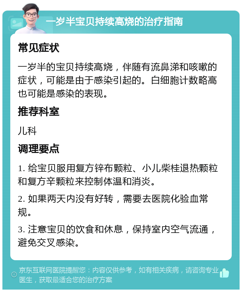 一岁半宝贝持续高烧的治疗指南 常见症状 一岁半的宝贝持续高烧，伴随有流鼻涕和咳嗽的症状，可能是由于感染引起的。白细胞计数略高也可能是感染的表现。 推荐科室 儿科 调理要点 1. 给宝贝服用复方锌布颗粒、小儿柴桂退热颗粒和复方辛颗粒来控制体温和消炎。 2. 如果两天内没有好转，需要去医院化验血常规。 3. 注意宝贝的饮食和休息，保持室内空气流通，避免交叉感染。