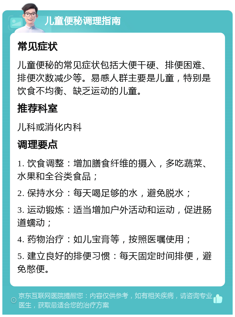 儿童便秘调理指南 常见症状 儿童便秘的常见症状包括大便干硬、排便困难、排便次数减少等。易感人群主要是儿童，特别是饮食不均衡、缺乏运动的儿童。 推荐科室 儿科或消化内科 调理要点 1. 饮食调整：增加膳食纤维的摄入，多吃蔬菜、水果和全谷类食品； 2. 保持水分：每天喝足够的水，避免脱水； 3. 运动锻炼：适当增加户外活动和运动，促进肠道蠕动； 4. 药物治疗：如儿宝膏等，按照医嘱使用； 5. 建立良好的排便习惯：每天固定时间排便，避免憋便。