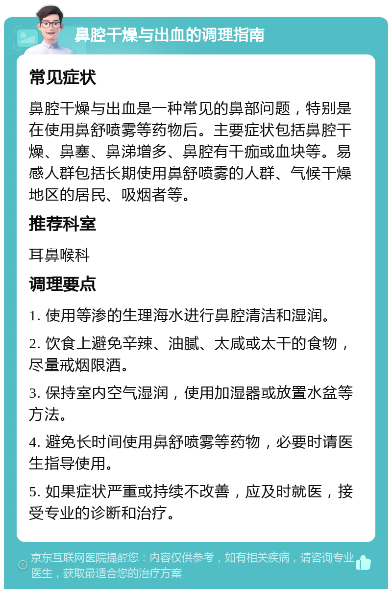 鼻腔干燥与出血的调理指南 常见症状 鼻腔干燥与出血是一种常见的鼻部问题，特别是在使用鼻舒喷雾等药物后。主要症状包括鼻腔干燥、鼻塞、鼻涕增多、鼻腔有干痂或血块等。易感人群包括长期使用鼻舒喷雾的人群、气候干燥地区的居民、吸烟者等。 推荐科室 耳鼻喉科 调理要点 1. 使用等渗的生理海水进行鼻腔清洁和湿润。 2. 饮食上避免辛辣、油腻、太咸或太干的食物，尽量戒烟限酒。 3. 保持室内空气湿润，使用加湿器或放置水盆等方法。 4. 避免长时间使用鼻舒喷雾等药物，必要时请医生指导使用。 5. 如果症状严重或持续不改善，应及时就医，接受专业的诊断和治疗。