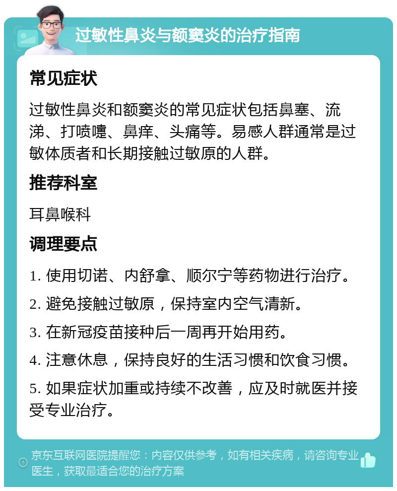 过敏性鼻炎与额窦炎的治疗指南 常见症状 过敏性鼻炎和额窦炎的常见症状包括鼻塞、流涕、打喷嚏、鼻痒、头痛等。易感人群通常是过敏体质者和长期接触过敏原的人群。 推荐科室 耳鼻喉科 调理要点 1. 使用切诺、内舒拿、顺尔宁等药物进行治疗。 2. 避免接触过敏原，保持室内空气清新。 3. 在新冠疫苗接种后一周再开始用药。 4. 注意休息，保持良好的生活习惯和饮食习惯。 5. 如果症状加重或持续不改善，应及时就医并接受专业治疗。