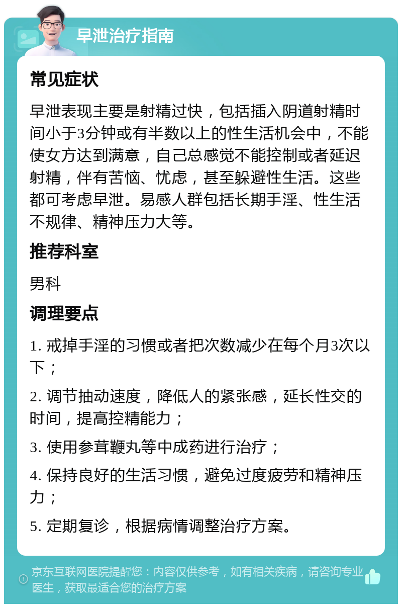 早泄治疗指南 常见症状 早泄表现主要是射精过快，包括插入阴道射精时间小于3分钟或有半数以上的性生活机会中，不能使女方达到满意，自己总感觉不能控制或者延迟射精，伴有苦恼、忧虑，甚至躲避性生活。这些都可考虑早泄。易感人群包括长期手淫、性生活不规律、精神压力大等。 推荐科室 男科 调理要点 1. 戒掉手淫的习惯或者把次数减少在每个月3次以下； 2. 调节抽动速度，降低人的紧张感，延长性交的时间，提高控精能力； 3. 使用参茸鞭丸等中成药进行治疗； 4. 保持良好的生活习惯，避免过度疲劳和精神压力； 5. 定期复诊，根据病情调整治疗方案。