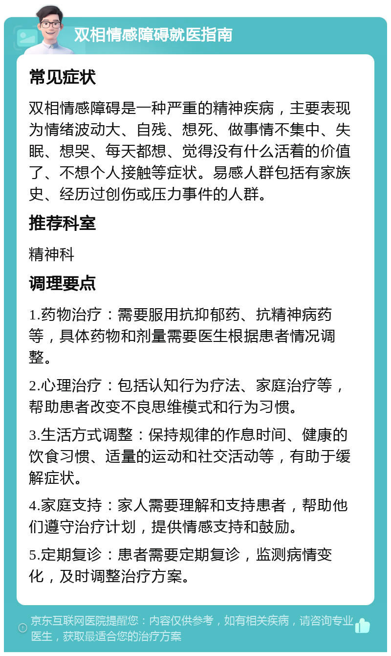 双相情感障碍就医指南 常见症状 双相情感障碍是一种严重的精神疾病，主要表现为情绪波动大、自残、想死、做事情不集中、失眠、想哭、每天都想、觉得没有什么活着的价值了、不想个人接触等症状。易感人群包括有家族史、经历过创伤或压力事件的人群。 推荐科室 精神科 调理要点 1.药物治疗：需要服用抗抑郁药、抗精神病药等，具体药物和剂量需要医生根据患者情况调整。 2.心理治疗：包括认知行为疗法、家庭治疗等，帮助患者改变不良思维模式和行为习惯。 3.生活方式调整：保持规律的作息时间、健康的饮食习惯、适量的运动和社交活动等，有助于缓解症状。 4.家庭支持：家人需要理解和支持患者，帮助他们遵守治疗计划，提供情感支持和鼓励。 5.定期复诊：患者需要定期复诊，监测病情变化，及时调整治疗方案。