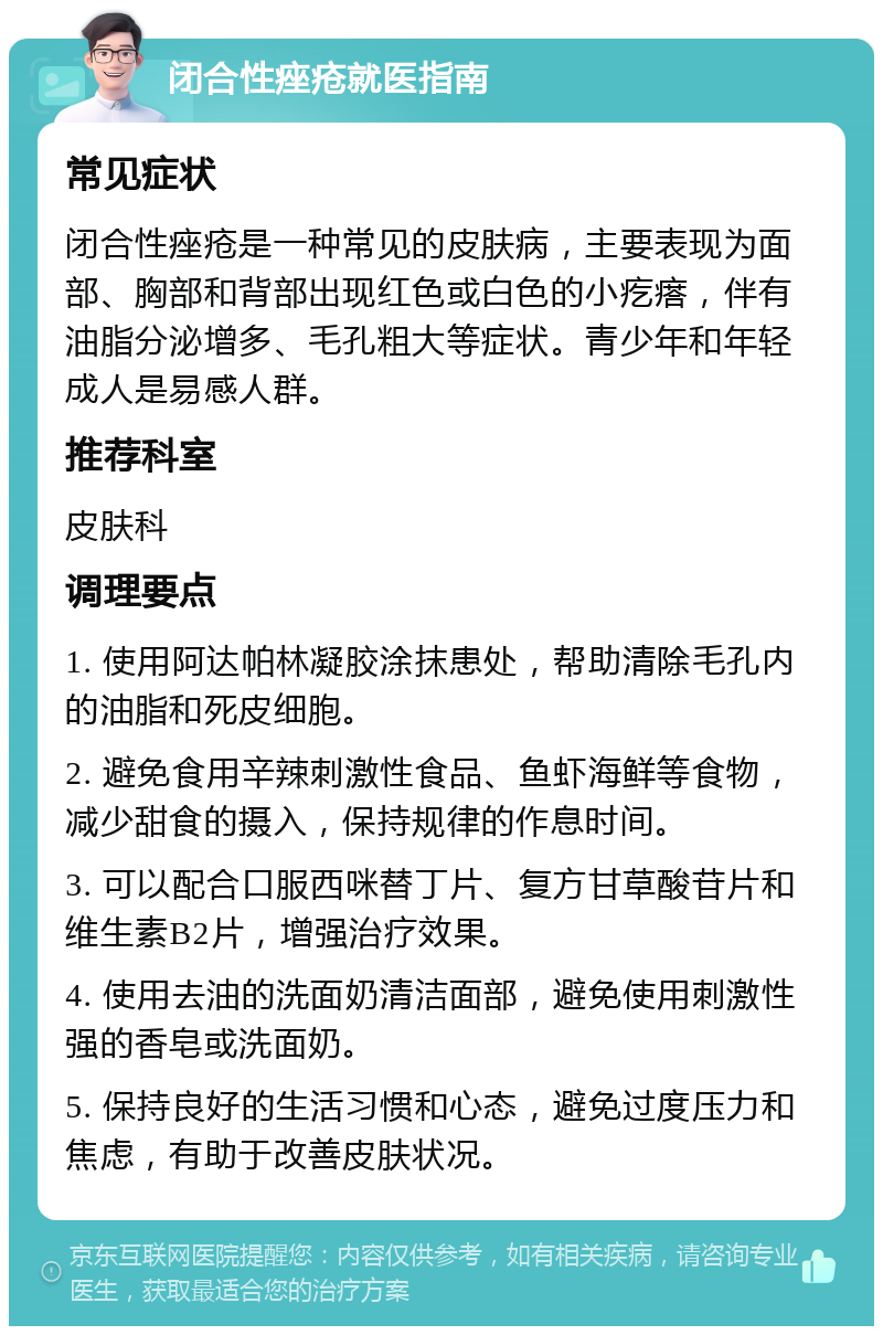 闭合性痤疮就医指南 常见症状 闭合性痤疮是一种常见的皮肤病，主要表现为面部、胸部和背部出现红色或白色的小疙瘩，伴有油脂分泌增多、毛孔粗大等症状。青少年和年轻成人是易感人群。 推荐科室 皮肤科 调理要点 1. 使用阿达帕林凝胶涂抹患处，帮助清除毛孔内的油脂和死皮细胞。 2. 避免食用辛辣刺激性食品、鱼虾海鲜等食物，减少甜食的摄入，保持规律的作息时间。 3. 可以配合口服西咪替丁片、复方甘草酸苷片和维生素B2片，增强治疗效果。 4. 使用去油的洗面奶清洁面部，避免使用刺激性强的香皂或洗面奶。 5. 保持良好的生活习惯和心态，避免过度压力和焦虑，有助于改善皮肤状况。