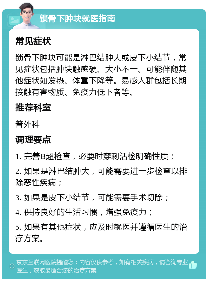 锁骨下肿块就医指南 常见症状 锁骨下肿块可能是淋巴结肿大或皮下小结节，常见症状包括肿块触感硬、大小不一、可能伴随其他症状如发热、体重下降等。易感人群包括长期接触有害物质、免疫力低下者等。 推荐科室 普外科 调理要点 1. 完善B超检查，必要时穿刺活检明确性质； 2. 如果是淋巴结肿大，可能需要进一步检查以排除恶性疾病； 3. 如果是皮下小结节，可能需要手术切除； 4. 保持良好的生活习惯，增强免疫力； 5. 如果有其他症状，应及时就医并遵循医生的治疗方案。