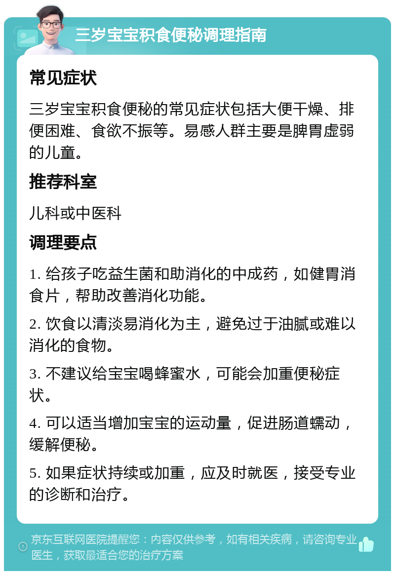 三岁宝宝积食便秘调理指南 常见症状 三岁宝宝积食便秘的常见症状包括大便干燥、排便困难、食欲不振等。易感人群主要是脾胃虚弱的儿童。 推荐科室 儿科或中医科 调理要点 1. 给孩子吃益生菌和助消化的中成药，如健胃消食片，帮助改善消化功能。 2. 饮食以清淡易消化为主，避免过于油腻或难以消化的食物。 3. 不建议给宝宝喝蜂蜜水，可能会加重便秘症状。 4. 可以适当增加宝宝的运动量，促进肠道蠕动，缓解便秘。 5. 如果症状持续或加重，应及时就医，接受专业的诊断和治疗。