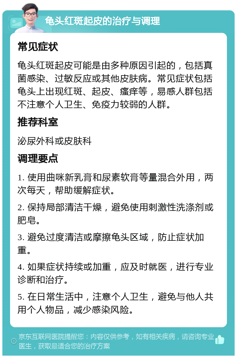 龟头红斑起皮的治疗与调理 常见症状 龟头红斑起皮可能是由多种原因引起的，包括真菌感染、过敏反应或其他皮肤病。常见症状包括龟头上出现红斑、起皮、瘙痒等，易感人群包括不注意个人卫生、免疫力较弱的人群。 推荐科室 泌尿外科或皮肤科 调理要点 1. 使用曲咪新乳膏和尿素软膏等量混合外用，两次每天，帮助缓解症状。 2. 保持局部清洁干燥，避免使用刺激性洗涤剂或肥皂。 3. 避免过度清洁或摩擦龟头区域，防止症状加重。 4. 如果症状持续或加重，应及时就医，进行专业诊断和治疗。 5. 在日常生活中，注意个人卫生，避免与他人共用个人物品，减少感染风险。