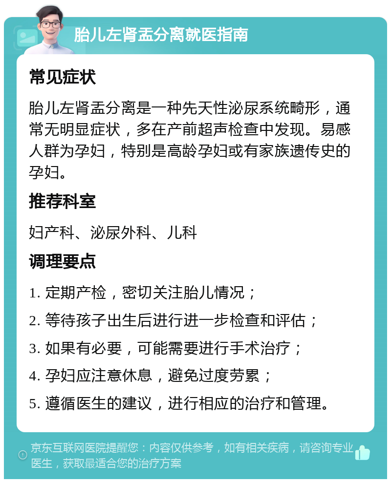 胎儿左肾盂分离就医指南 常见症状 胎儿左肾盂分离是一种先天性泌尿系统畸形，通常无明显症状，多在产前超声检查中发现。易感人群为孕妇，特别是高龄孕妇或有家族遗传史的孕妇。 推荐科室 妇产科、泌尿外科、儿科 调理要点 1. 定期产检，密切关注胎儿情况； 2. 等待孩子出生后进行进一步检查和评估； 3. 如果有必要，可能需要进行手术治疗； 4. 孕妇应注意休息，避免过度劳累； 5. 遵循医生的建议，进行相应的治疗和管理。