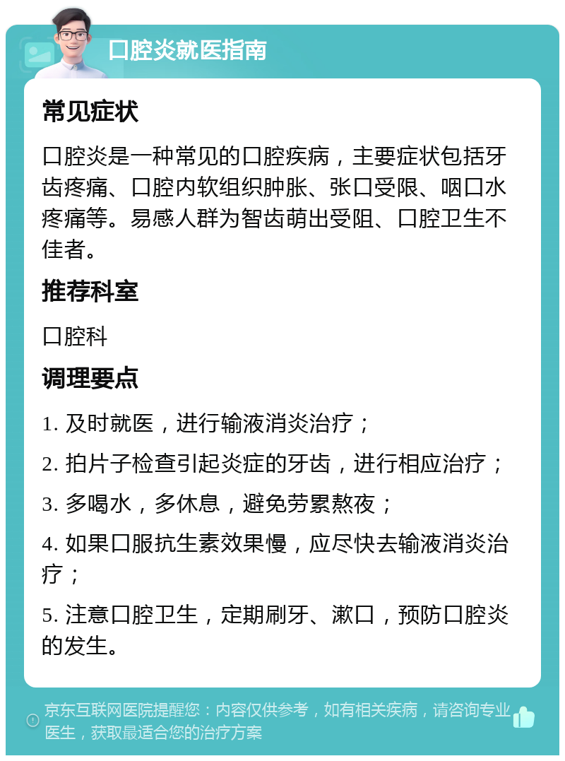 口腔炎就医指南 常见症状 口腔炎是一种常见的口腔疾病，主要症状包括牙齿疼痛、口腔内软组织肿胀、张口受限、咽口水疼痛等。易感人群为智齿萌出受阻、口腔卫生不佳者。 推荐科室 口腔科 调理要点 1. 及时就医，进行输液消炎治疗； 2. 拍片子检查引起炎症的牙齿，进行相应治疗； 3. 多喝水，多休息，避免劳累熬夜； 4. 如果口服抗生素效果慢，应尽快去输液消炎治疗； 5. 注意口腔卫生，定期刷牙、漱口，预防口腔炎的发生。