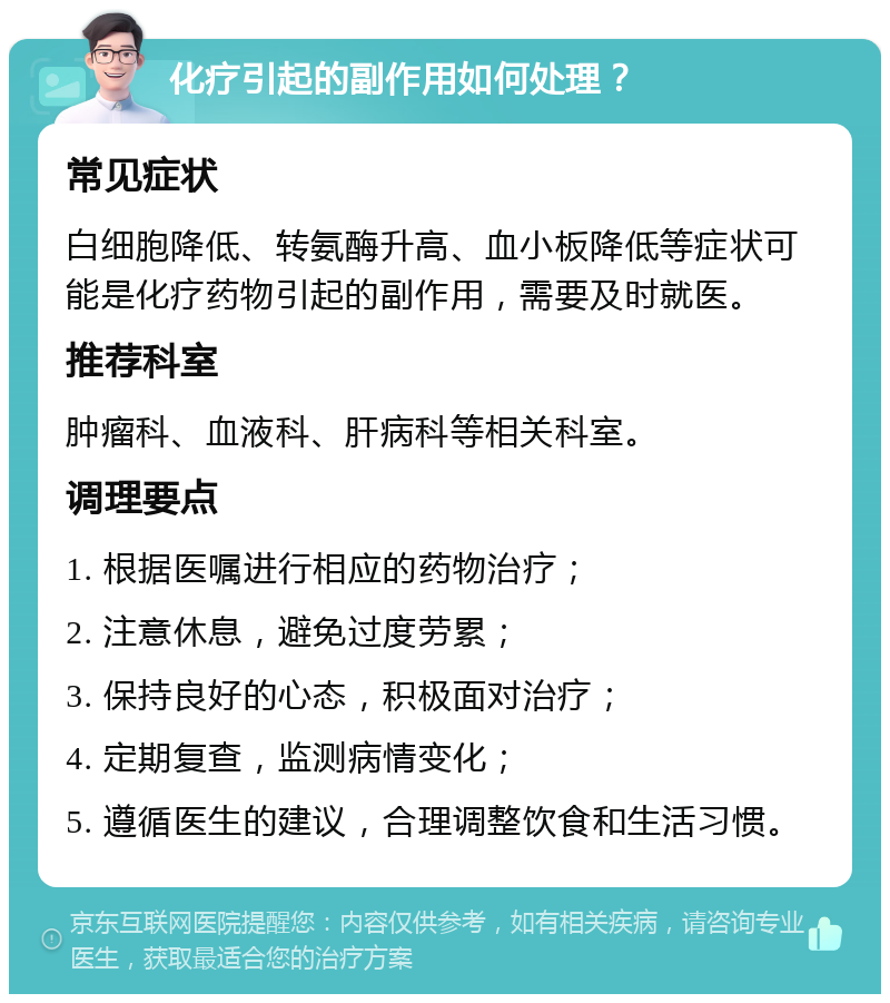 化疗引起的副作用如何处理？ 常见症状 白细胞降低、转氨酶升高、血小板降低等症状可能是化疗药物引起的副作用，需要及时就医。 推荐科室 肿瘤科、血液科、肝病科等相关科室。 调理要点 1. 根据医嘱进行相应的药物治疗； 2. 注意休息，避免过度劳累； 3. 保持良好的心态，积极面对治疗； 4. 定期复查，监测病情变化； 5. 遵循医生的建议，合理调整饮食和生活习惯。