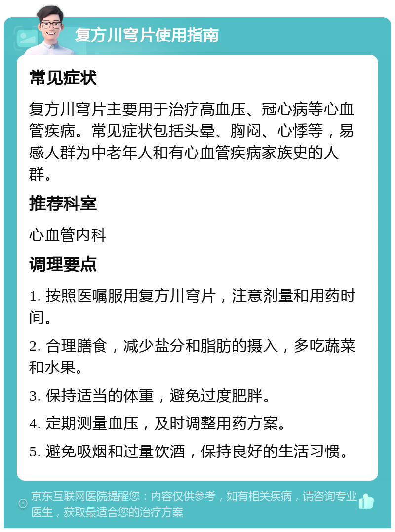 复方川穹片使用指南 常见症状 复方川穹片主要用于治疗高血压、冠心病等心血管疾病。常见症状包括头晕、胸闷、心悸等，易感人群为中老年人和有心血管疾病家族史的人群。 推荐科室 心血管内科 调理要点 1. 按照医嘱服用复方川穹片，注意剂量和用药时间。 2. 合理膳食，减少盐分和脂肪的摄入，多吃蔬菜和水果。 3. 保持适当的体重，避免过度肥胖。 4. 定期测量血压，及时调整用药方案。 5. 避免吸烟和过量饮酒，保持良好的生活习惯。