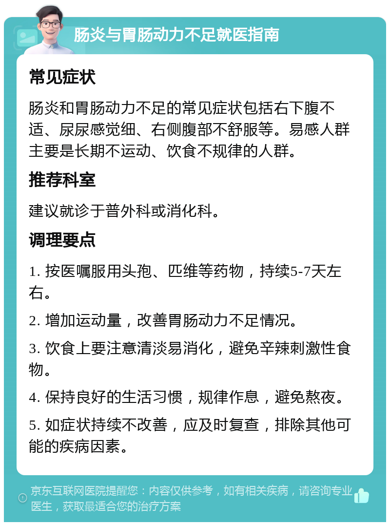 肠炎与胃肠动力不足就医指南 常见症状 肠炎和胃肠动力不足的常见症状包括右下腹不适、尿尿感觉细、右侧腹部不舒服等。易感人群主要是长期不运动、饮食不规律的人群。 推荐科室 建议就诊于普外科或消化科。 调理要点 1. 按医嘱服用头孢、匹维等药物，持续5-7天左右。 2. 增加运动量，改善胃肠动力不足情况。 3. 饮食上要注意清淡易消化，避免辛辣刺激性食物。 4. 保持良好的生活习惯，规律作息，避免熬夜。 5. 如症状持续不改善，应及时复查，排除其他可能的疾病因素。