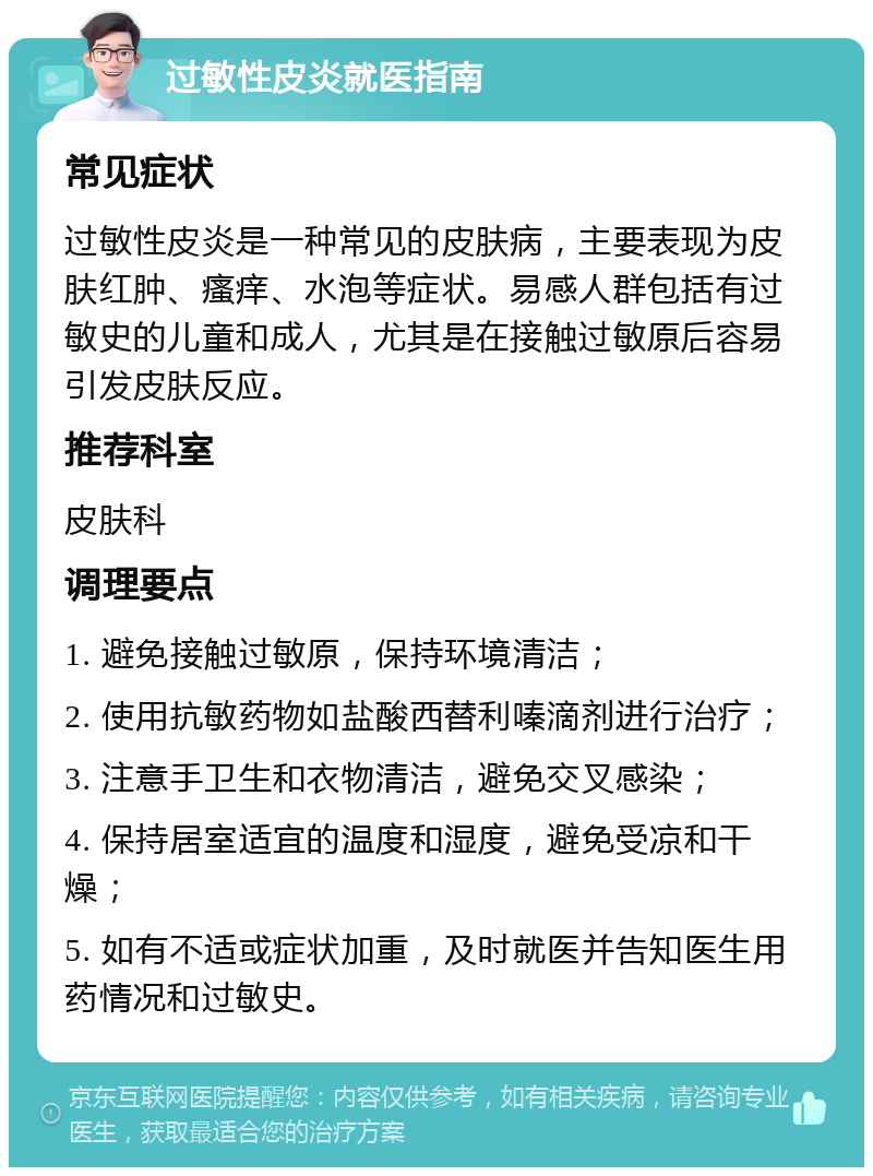 过敏性皮炎就医指南 常见症状 过敏性皮炎是一种常见的皮肤病，主要表现为皮肤红肿、瘙痒、水泡等症状。易感人群包括有过敏史的儿童和成人，尤其是在接触过敏原后容易引发皮肤反应。 推荐科室 皮肤科 调理要点 1. 避免接触过敏原，保持环境清洁； 2. 使用抗敏药物如盐酸西替利嗪滴剂进行治疗； 3. 注意手卫生和衣物清洁，避免交叉感染； 4. 保持居室适宜的温度和湿度，避免受凉和干燥； 5. 如有不适或症状加重，及时就医并告知医生用药情况和过敏史。