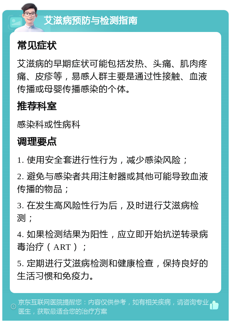 艾滋病预防与检测指南 常见症状 艾滋病的早期症状可能包括发热、头痛、肌肉疼痛、皮疹等，易感人群主要是通过性接触、血液传播或母婴传播感染的个体。 推荐科室 感染科或性病科 调理要点 1. 使用安全套进行性行为，减少感染风险； 2. 避免与感染者共用注射器或其他可能导致血液传播的物品； 3. 在发生高风险性行为后，及时进行艾滋病检测； 4. 如果检测结果为阳性，应立即开始抗逆转录病毒治疗（ART）； 5. 定期进行艾滋病检测和健康检查，保持良好的生活习惯和免疫力。