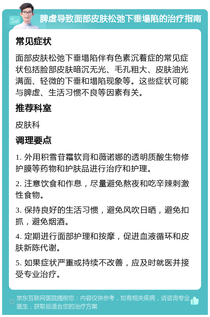 脾虚导致面部皮肤松弛下垂塌陷的治疗指南 常见症状 面部皮肤松弛下垂塌陷伴有色素沉着症的常见症状包括脸部皮肤暗沉无光、毛孔粗大、皮肤油光满面、轻微的下垂和塌陷现象等。这些症状可能与脾虚、生活习惯不良等因素有关。 推荐科室 皮肤科 调理要点 1. 外用积雪苷霜软膏和薇诺娜的透明质酸生物修护膜等药物和护肤品进行治疗和护理。 2. 注意饮食和作息，尽量避免熬夜和吃辛辣刺激性食物。 3. 保持良好的生活习惯，避免风吹日晒，避免扣抓，避免烟酒。 4. 定期进行面部护理和按摩，促进血液循环和皮肤新陈代谢。 5. 如果症状严重或持续不改善，应及时就医并接受专业治疗。