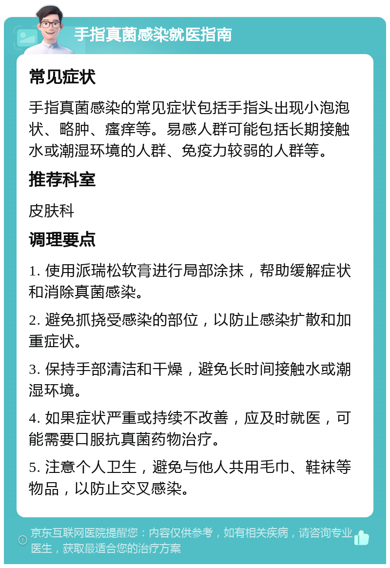手指真菌感染就医指南 常见症状 手指真菌感染的常见症状包括手指头出现小泡泡状、略肿、瘙痒等。易感人群可能包括长期接触水或潮湿环境的人群、免疫力较弱的人群等。 推荐科室 皮肤科 调理要点 1. 使用派瑞松软膏进行局部涂抹，帮助缓解症状和消除真菌感染。 2. 避免抓挠受感染的部位，以防止感染扩散和加重症状。 3. 保持手部清洁和干燥，避免长时间接触水或潮湿环境。 4. 如果症状严重或持续不改善，应及时就医，可能需要口服抗真菌药物治疗。 5. 注意个人卫生，避免与他人共用毛巾、鞋袜等物品，以防止交叉感染。