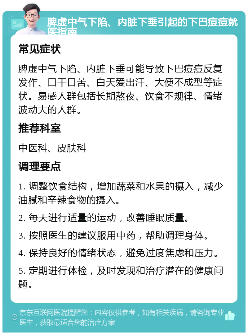 脾虚中气下陷、内脏下垂引起的下巴痘痘就医指南 常见症状 脾虚中气下陷、内脏下垂可能导致下巴痘痘反复发作、口干口苦、白天爱出汗、大便不成型等症状。易感人群包括长期熬夜、饮食不规律、情绪波动大的人群。 推荐科室 中医科、皮肤科 调理要点 1. 调整饮食结构，增加蔬菜和水果的摄入，减少油腻和辛辣食物的摄入。 2. 每天进行适量的运动，改善睡眠质量。 3. 按照医生的建议服用中药，帮助调理身体。 4. 保持良好的情绪状态，避免过度焦虑和压力。 5. 定期进行体检，及时发现和治疗潜在的健康问题。