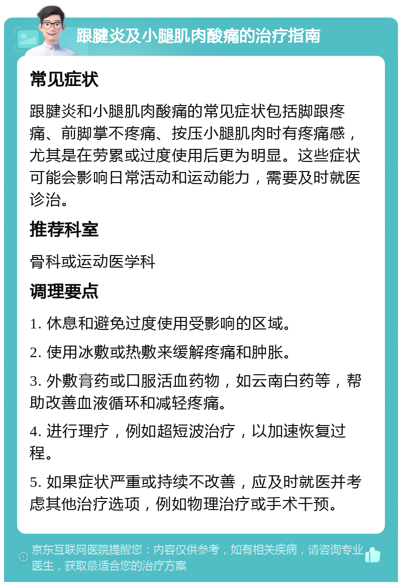 跟腱炎及小腿肌肉酸痛的治疗指南 常见症状 跟腱炎和小腿肌肉酸痛的常见症状包括脚跟疼痛、前脚掌不疼痛、按压小腿肌肉时有疼痛感，尤其是在劳累或过度使用后更为明显。这些症状可能会影响日常活动和运动能力，需要及时就医诊治。 推荐科室 骨科或运动医学科 调理要点 1. 休息和避免过度使用受影响的区域。 2. 使用冰敷或热敷来缓解疼痛和肿胀。 3. 外敷膏药或口服活血药物，如云南白药等，帮助改善血液循环和减轻疼痛。 4. 进行理疗，例如超短波治疗，以加速恢复过程。 5. 如果症状严重或持续不改善，应及时就医并考虑其他治疗选项，例如物理治疗或手术干预。