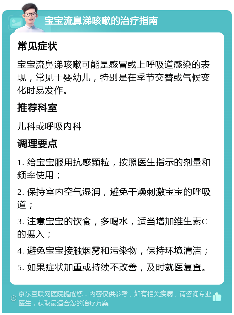 宝宝流鼻涕咳嗽的治疗指南 常见症状 宝宝流鼻涕咳嗽可能是感冒或上呼吸道感染的表现，常见于婴幼儿，特别是在季节交替或气候变化时易发作。 推荐科室 儿科或呼吸内科 调理要点 1. 给宝宝服用抗感颗粒，按照医生指示的剂量和频率使用； 2. 保持室内空气湿润，避免干燥刺激宝宝的呼吸道； 3. 注意宝宝的饮食，多喝水，适当增加维生素C的摄入； 4. 避免宝宝接触烟雾和污染物，保持环境清洁； 5. 如果症状加重或持续不改善，及时就医复查。