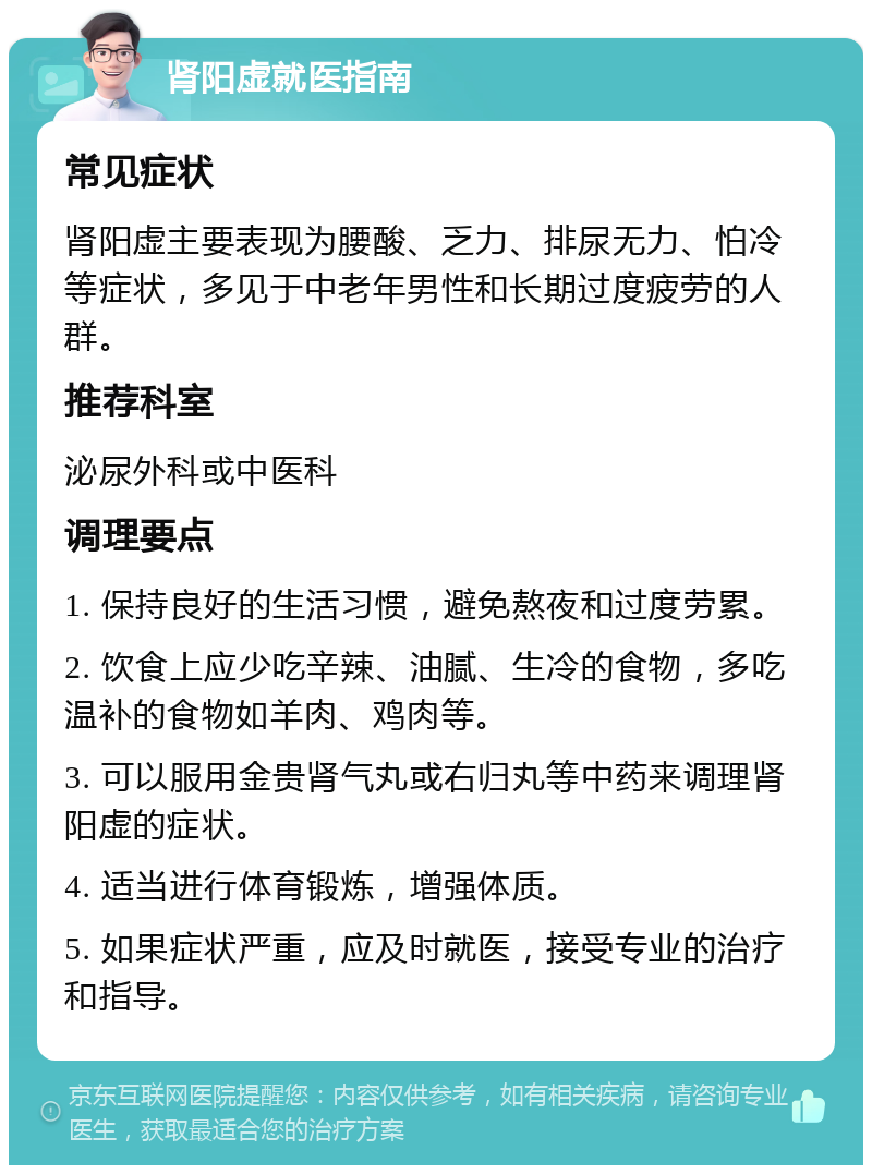 肾阳虚就医指南 常见症状 肾阳虚主要表现为腰酸、乏力、排尿无力、怕冷等症状，多见于中老年男性和长期过度疲劳的人群。 推荐科室 泌尿外科或中医科 调理要点 1. 保持良好的生活习惯，避免熬夜和过度劳累。 2. 饮食上应少吃辛辣、油腻、生冷的食物，多吃温补的食物如羊肉、鸡肉等。 3. 可以服用金贵肾气丸或右归丸等中药来调理肾阳虚的症状。 4. 适当进行体育锻炼，增强体质。 5. 如果症状严重，应及时就医，接受专业的治疗和指导。