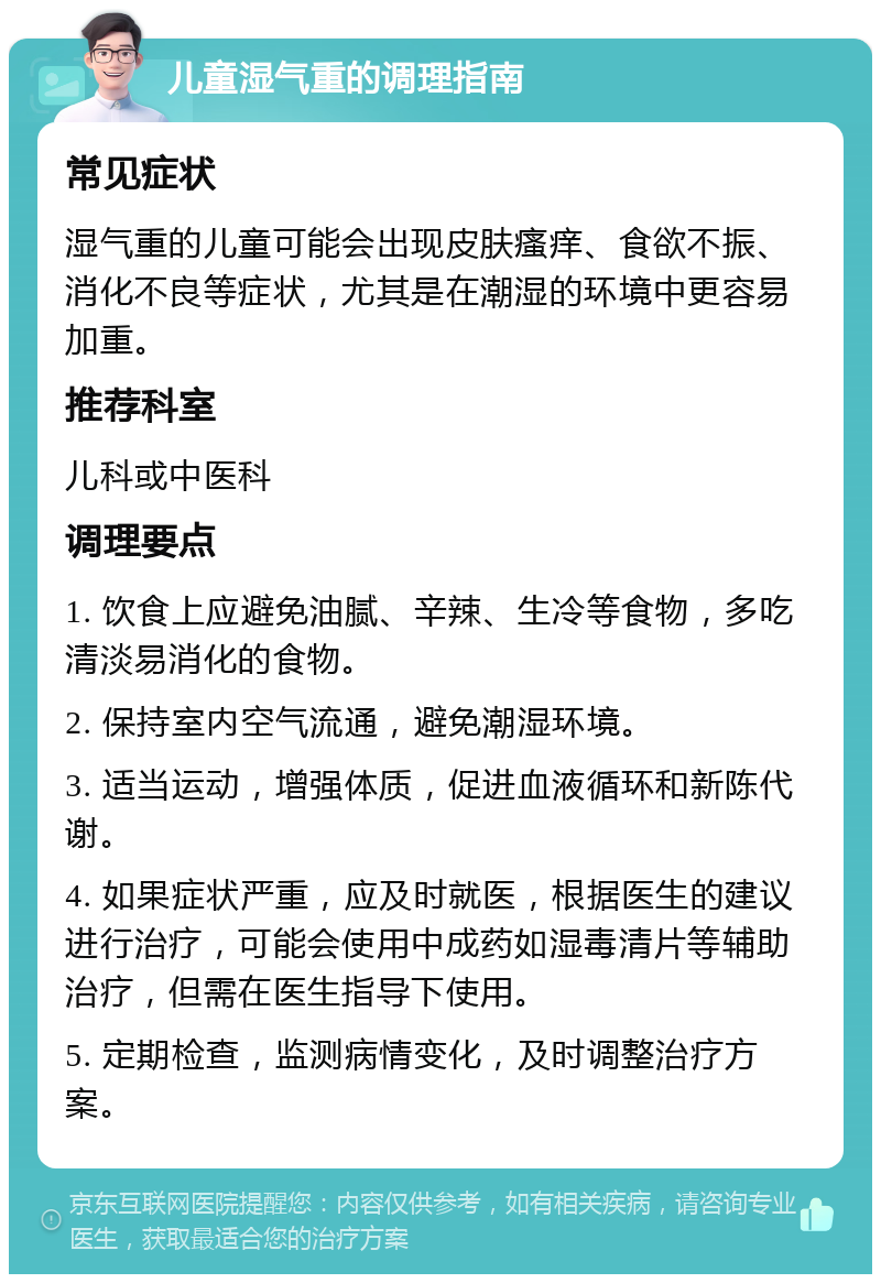 儿童湿气重的调理指南 常见症状 湿气重的儿童可能会出现皮肤瘙痒、食欲不振、消化不良等症状，尤其是在潮湿的环境中更容易加重。 推荐科室 儿科或中医科 调理要点 1. 饮食上应避免油腻、辛辣、生冷等食物，多吃清淡易消化的食物。 2. 保持室内空气流通，避免潮湿环境。 3. 适当运动，增强体质，促进血液循环和新陈代谢。 4. 如果症状严重，应及时就医，根据医生的建议进行治疗，可能会使用中成药如湿毒清片等辅助治疗，但需在医生指导下使用。 5. 定期检查，监测病情变化，及时调整治疗方案。