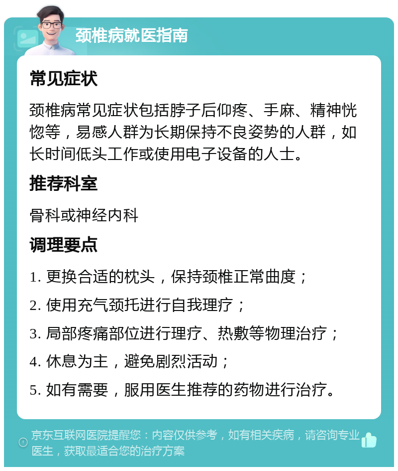 颈椎病就医指南 常见症状 颈椎病常见症状包括脖子后仰疼、手麻、精神恍惚等，易感人群为长期保持不良姿势的人群，如长时间低头工作或使用电子设备的人士。 推荐科室 骨科或神经内科 调理要点 1. 更换合适的枕头，保持颈椎正常曲度； 2. 使用充气颈托进行自我理疗； 3. 局部疼痛部位进行理疗、热敷等物理治疗； 4. 休息为主，避免剧烈活动； 5. 如有需要，服用医生推荐的药物进行治疗。