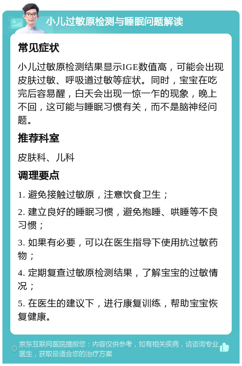 小儿过敏原检测与睡眠问题解读 常见症状 小儿过敏原检测结果显示IGE数值高，可能会出现皮肤过敏、呼吸道过敏等症状。同时，宝宝在吃完后容易醒，白天会出现一惊一乍的现象，晚上不回，这可能与睡眠习惯有关，而不是脑神经问题。 推荐科室 皮肤科、儿科 调理要点 1. 避免接触过敏原，注意饮食卫生； 2. 建立良好的睡眠习惯，避免抱睡、哄睡等不良习惯； 3. 如果有必要，可以在医生指导下使用抗过敏药物； 4. 定期复查过敏原检测结果，了解宝宝的过敏情况； 5. 在医生的建议下，进行康复训练，帮助宝宝恢复健康。