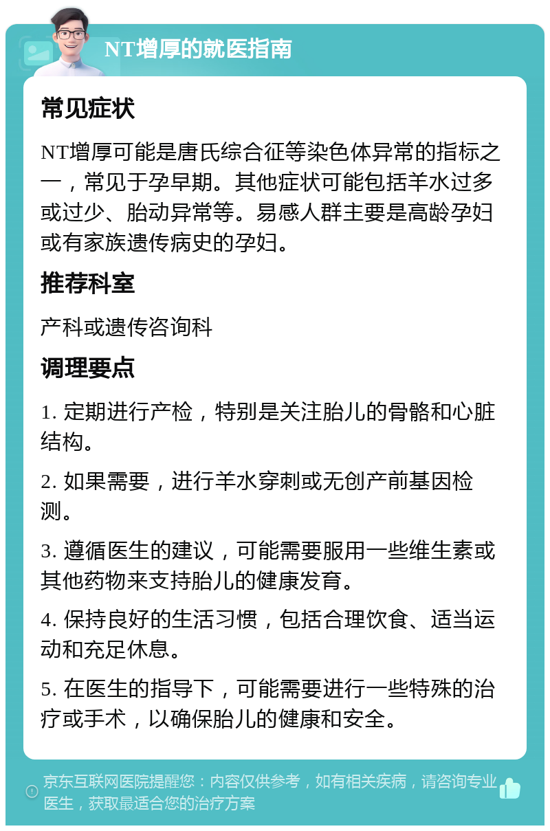 NT增厚的就医指南 常见症状 NT增厚可能是唐氏综合征等染色体异常的指标之一，常见于孕早期。其他症状可能包括羊水过多或过少、胎动异常等。易感人群主要是高龄孕妇或有家族遗传病史的孕妇。 推荐科室 产科或遗传咨询科 调理要点 1. 定期进行产检，特别是关注胎儿的骨骼和心脏结构。 2. 如果需要，进行羊水穿刺或无创产前基因检测。 3. 遵循医生的建议，可能需要服用一些维生素或其他药物来支持胎儿的健康发育。 4. 保持良好的生活习惯，包括合理饮食、适当运动和充足休息。 5. 在医生的指导下，可能需要进行一些特殊的治疗或手术，以确保胎儿的健康和安全。