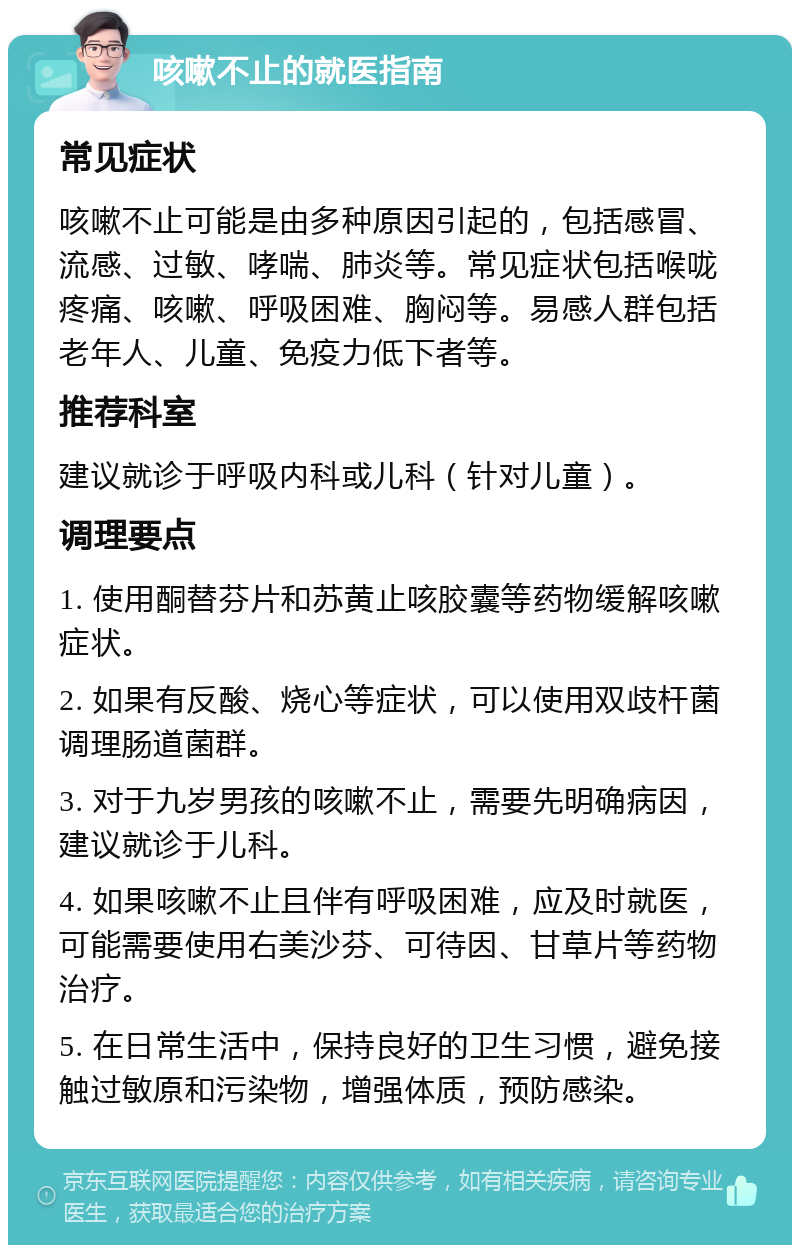 咳嗽不止的就医指南 常见症状 咳嗽不止可能是由多种原因引起的，包括感冒、流感、过敏、哮喘、肺炎等。常见症状包括喉咙疼痛、咳嗽、呼吸困难、胸闷等。易感人群包括老年人、儿童、免疫力低下者等。 推荐科室 建议就诊于呼吸内科或儿科（针对儿童）。 调理要点 1. 使用酮替芬片和苏黄止咳胶囊等药物缓解咳嗽症状。 2. 如果有反酸、烧心等症状，可以使用双歧杆菌调理肠道菌群。 3. 对于九岁男孩的咳嗽不止，需要先明确病因，建议就诊于儿科。 4. 如果咳嗽不止且伴有呼吸困难，应及时就医，可能需要使用右美沙芬、可待因、甘草片等药物治疗。 5. 在日常生活中，保持良好的卫生习惯，避免接触过敏原和污染物，增强体质，预防感染。